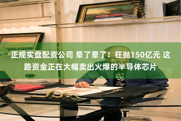 正规实盘配资公司 晕了晕了！狂抛150亿元 这路资金正在大幅卖出火爆的半导体芯片