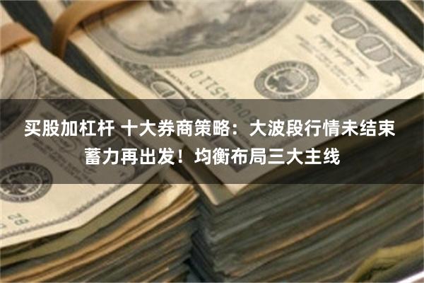 买股加杠杆 十大券商策略：大波段行情未结束 蓄力再出发！均衡布局三大主线