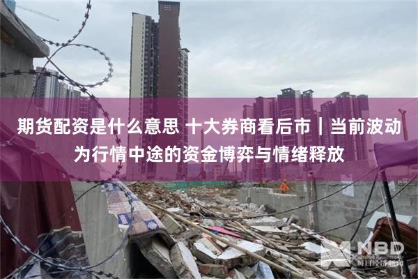 期货配资是什么意思 十大券商看后市｜当前波动为行情中途的资金博弈与情绪释放