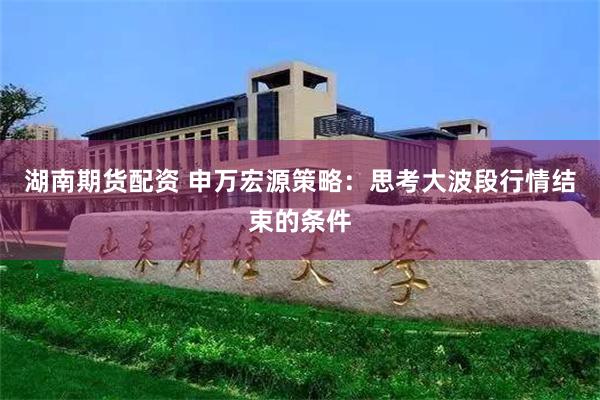 湖南期货配资 申万宏源策略：思考大波段行情结束的条件