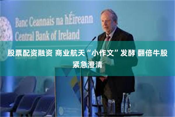 股票配资融资 商业航天“小作文”发酵 翻倍牛股紧急澄清