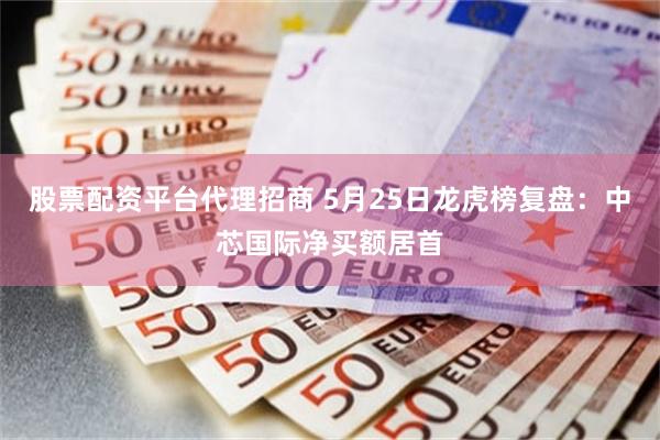股票配资平台代理招商 5月25日龙虎榜复盘：中芯国际净买额居首