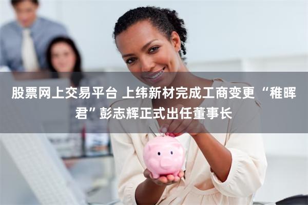股票网上交易平台 上纬新材完成工商变更 “稚晖君”彭志辉正式出任董事长