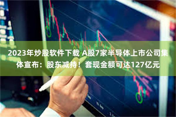 2023年炒股软件下载 A股7家半导体上市公司集体宣布：股东减持！套现金额可达127亿元