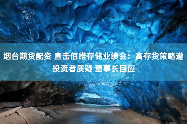 烟台期货配资 直击佰维存储业绩会：高存货策略遭投资者质疑 董事长回应