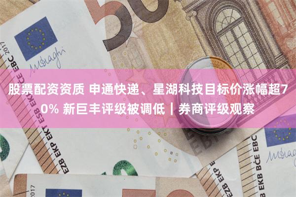 股票配资资质 申通快递、星湖科技目标价涨幅超70% 新巨丰评级被调低｜券商评级观察