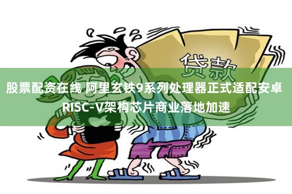 股票配资在线 阿里玄铁9系列处理器正式适配安卓 RISC-V架构芯片商业落地加速