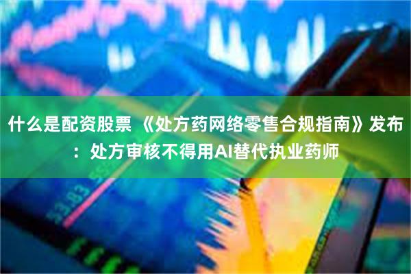 什么是配资股票 《处方药网络零售合规指南》发布：处方审核不得用AI替代执业药师