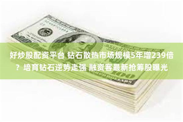 好炒股配资平台 钻石散热市场规模5年增239倍？培育钻石逆势走强 融资客最新抢筹股曝光