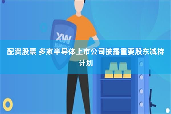配资股票 多家半导体上市公司披露重要股东减持计划