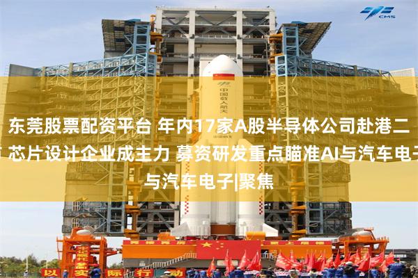 东莞股票配资平台 年内17家A股半导体公司赴港二次上市 芯片设计企业成主力 募资研发重点瞄准AI与汽车电子|聚焦