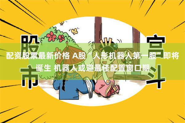配资股票最新价格 A股“人形机器人第一股”即将诞生 机器人或迎最佳配置窗口期