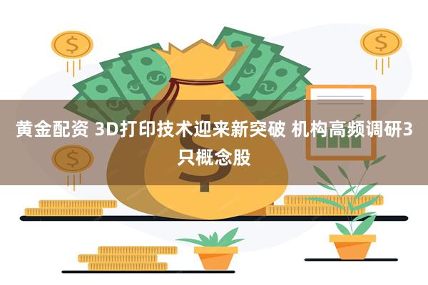 黄金配资 3D打印技术迎来新突破 机构高频调研3只概念股