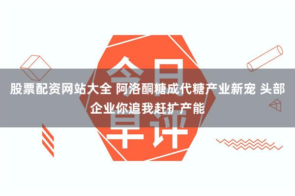 股票配资网站大全 阿洛酮糖成代糖产业新宠 头部企业你追我赶扩产能