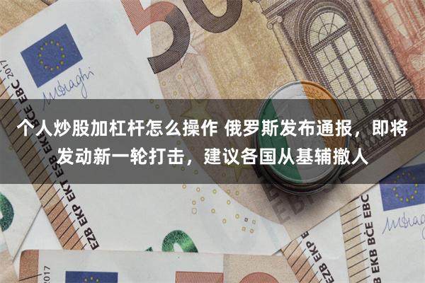 个人炒股加杠杆怎么操作 俄罗斯发布通报，即将发动新一轮打击，建议各国从基辅撤人