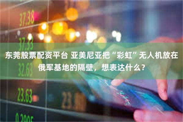 东莞股票配资平台 亚美尼亚把“彩虹”无人机放在俄军基地的隔壁，想表达什么？