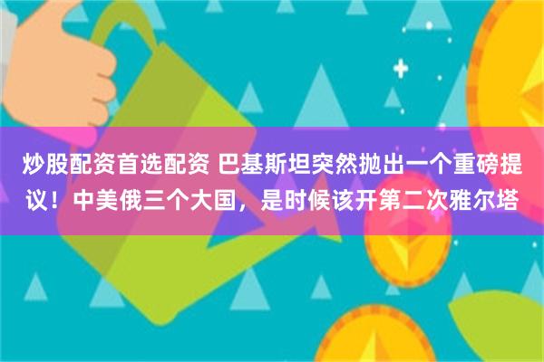 炒股配资首选配资 巴基斯坦突然抛出一个重磅提议！中美俄三个大国，是时候该开第二次雅尔塔