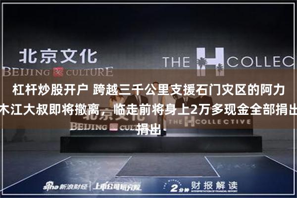 杠杆炒股开户 跨越三千公里支援石门灾区的阿力木江大叔即将撤离，临走前将身上2万多现金全部捐出