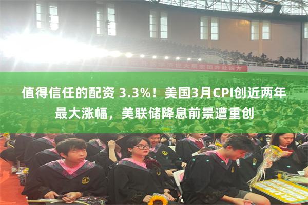 值得信任的配资 3.3%！美国3月CPI创近两年最大涨幅，美联储降息前景遭重创