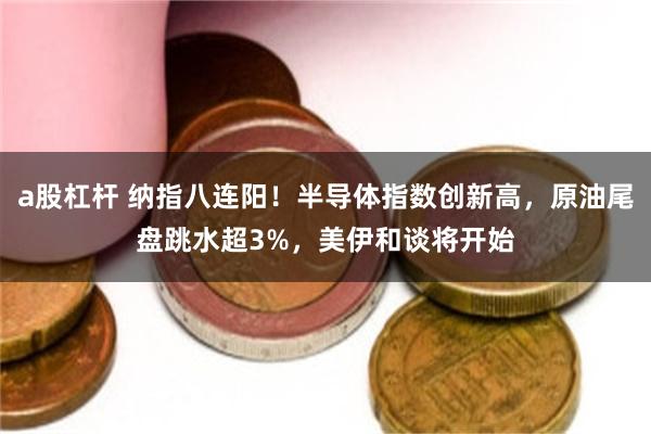 a股杠杆 纳指八连阳！半导体指数创新高，原油尾盘跳水超3%，美伊和谈将开始