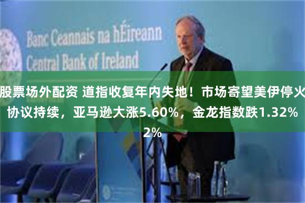 股票场外配资 道指收复年内失地！市场寄望美伊停火协议持续，亚马逊大涨5.60%，金龙指数跌1.32%