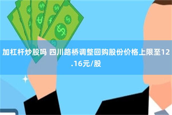 加杠杆炒股吗 四川路桥调整回购股份价格上限至12.16元/股
