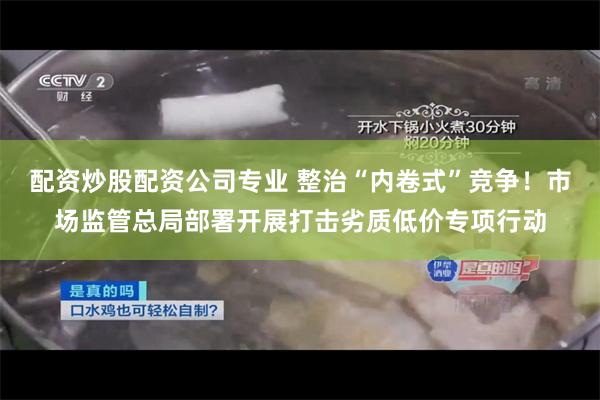 配资炒股配资公司专业 整治“内卷式”竞争！市场监管总局部署开展打击劣质低价专项行动