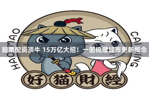 股票配资顶牛 15万亿大招！一图梳理城市更新概念