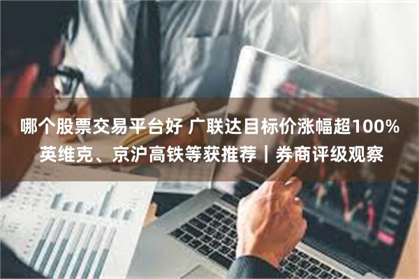 哪个股票交易平台好 广联达目标价涨幅超100% 英维克、京沪高铁等获推荐｜券商评级观察