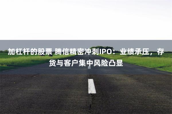 加杠杆的股票 腾信精密冲刺IPO：业绩承压，存货与客户集中风险凸显