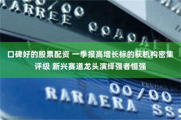 口碑好的股票配资 一季报高增长标的获机构密集评级 新兴赛道龙头演绎强者恒强