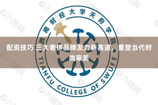 配资技巧 三大奢侈品牌发力新赛道，重塑当代时尚审美