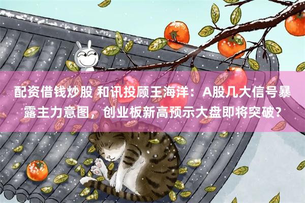 配资借钱炒股 和讯投顾王海洋：A股几大信号暴露主力意图，创业板新高预示大盘即将突破？