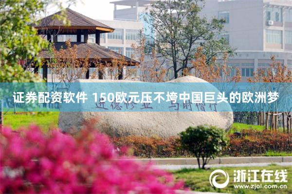 证券配资软件 150欧元压不垮中国巨头的欧洲梦