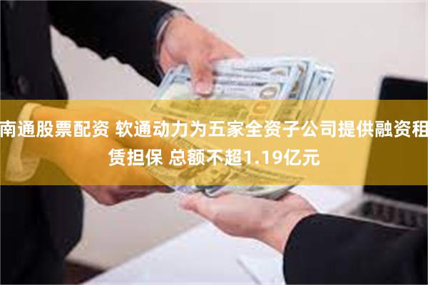 南通股票配资 软通动力为五家全资子公司提供融资租赁担保 总额不超1.19亿元