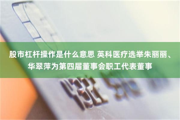 股市杠杆操作是什么意思 英科医疗选举朱丽丽、华翠萍为第四届董事会职工代表董事