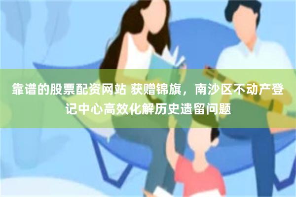 靠谱的股票配资网站 获赠锦旗，南沙区不动产登记中心高效化解历史遗留问题