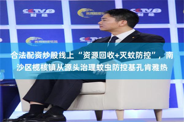 合法配资炒股线上 “资源回收+灭蚊防控”，南沙区榄核镇从源头治理蚊虫防控基孔肯雅热