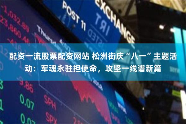 配资一流股票配资网站 松洲街庆“八一”主题活动：军魂永驻担使命，攻坚一线谱新篇