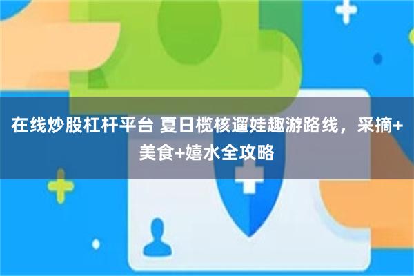 在线炒股杠杆平台 夏日榄核遛娃趣游路线，采摘+美食+嬉水全攻略