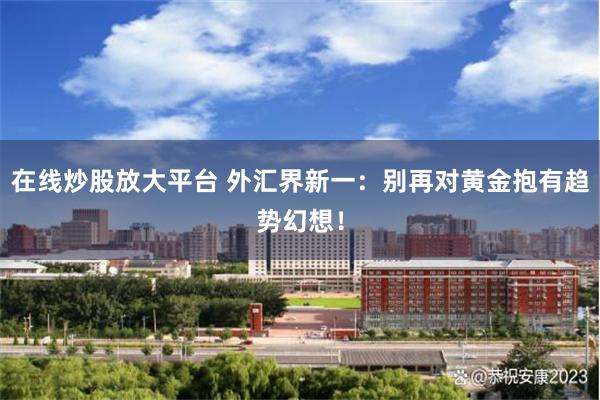 在线炒股放大平台 外汇界新一：别再对黄金抱有趋势幻想！