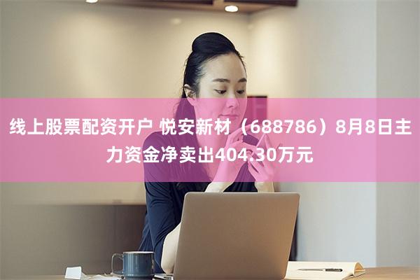 线上股票配资开户 悦安新材（688786）8月8日主力资金净卖出404.30万元
