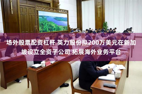 场外股票配资杠杆 英力股份拟200万美元在新加坡设立全资子公司 拓展海外业务平台