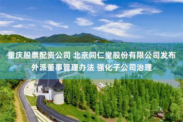 重庆股票配资公司 北京同仁堂股份有限公司发布外派董事管理办法 强化子公司治理