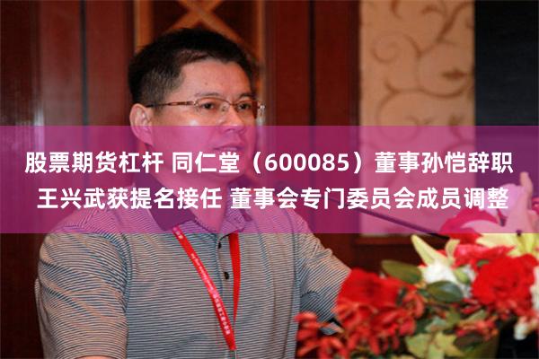 股票期货杠杆 同仁堂（600085）董事孙恺辞职 王兴武获提名接任 董事会专门委员会成员调整