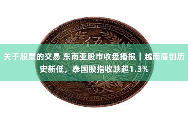 关于股票的交易 东南亚股市收盘播报｜越南盾创历史新低，泰国股指收跌超1.3%