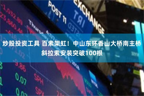 炒股投资工具 百索架虹！中山东环香山大桥南主桥斜拉索安装突破100根