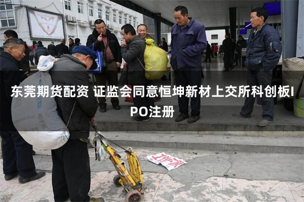 东莞期货配资 证监会同意恒坤新材上交所科创板IPO注册