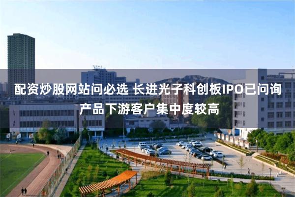 配资炒股网站问必选 长进光子科创板IPO已问询 产品下游客户集中度较高