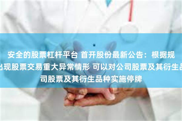 安全的股票杠杆平台 首开股份最新公告：根据规定上市公司出现股票交易重大异常情形 可以对公司股票及其衍生品种实施停牌